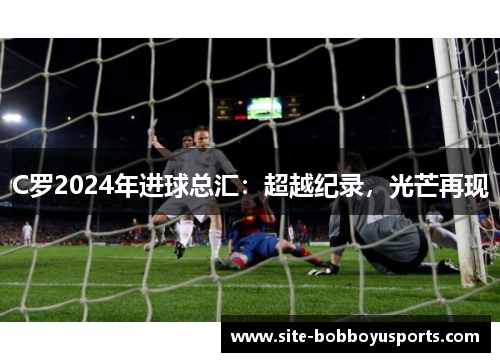 C罗2024年进球总汇：超越纪录，光芒再现