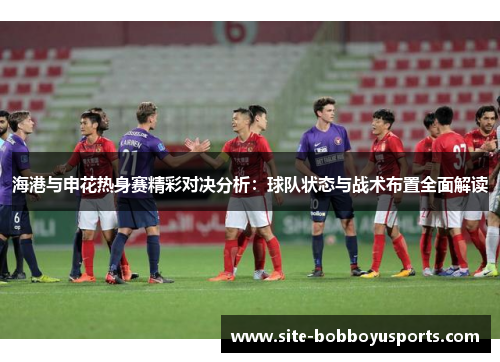 海港与申花热身赛精彩对决分析：球队状态与战术布置全面解读
