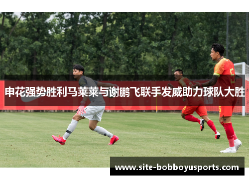 申花强势胜利马莱莱与谢鹏飞联手发威助力球队大胜