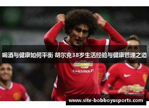 喝酒与健康如何平衡 胡尔克38岁生活经验与健康管理之道