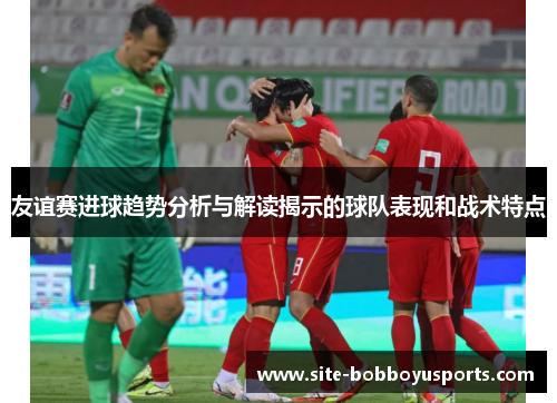 友谊赛进球趋势分析与解读揭示的球队表现和战术特点