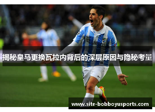 揭秘皇马更换瓦拉内背后的深层原因与隐秘考量