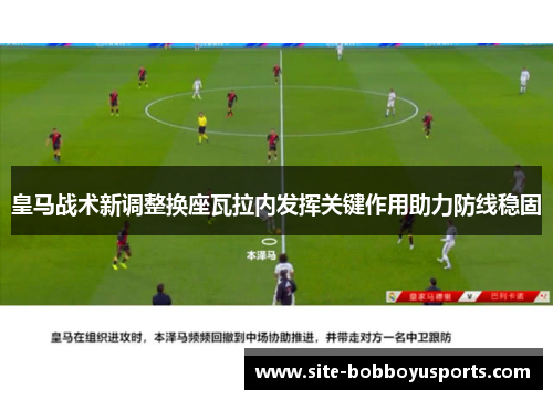 皇马战术新调整换座瓦拉内发挥关键作用助力防线稳固 皇马战术新调整换座瓦拉内发挥关键作用助力防线稳固