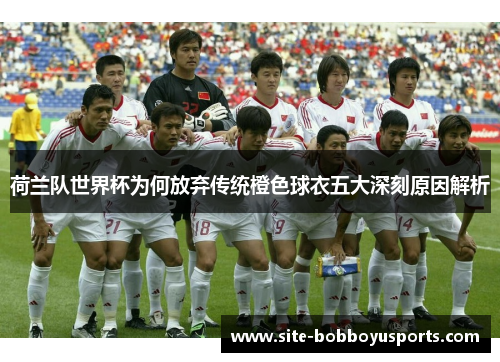 荷兰队世界杯为何放弃传统橙色球衣五大深刻原因解析