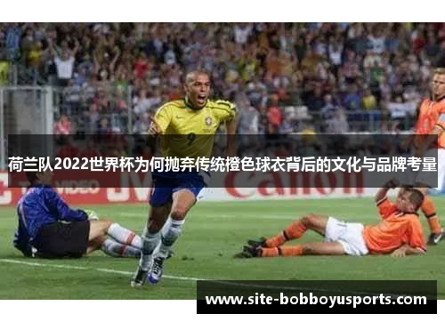 荷兰队2022世界杯为何抛弃传统橙色球衣背后的文化与品牌考量